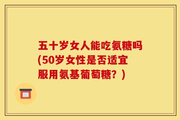 五十岁女人能吃氨糖吗(50岁女性是否适宜服用氨基葡萄糖?) 五十岁女人能吃氨糖吗(50岁女性是否适宜服用氨基葡萄糖?)