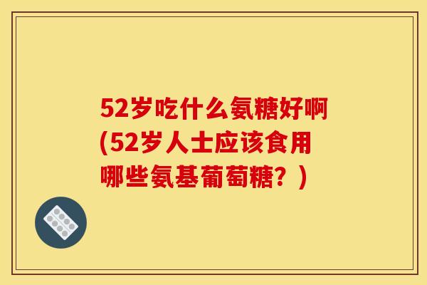 52岁吃什么氨糖好啊(52岁人士应该食用哪些氨基葡萄糖？)