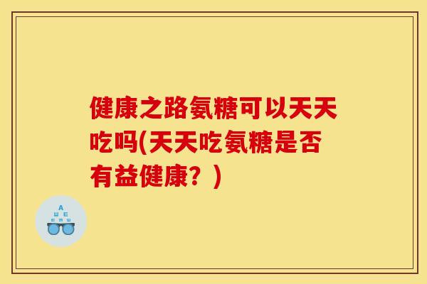 健康之路氨糖可以天天吃吗(天天吃氨糖是否有益健康?) 健康之路氨糖可以天天吃吗(天天吃氨糖是否有益健康?)