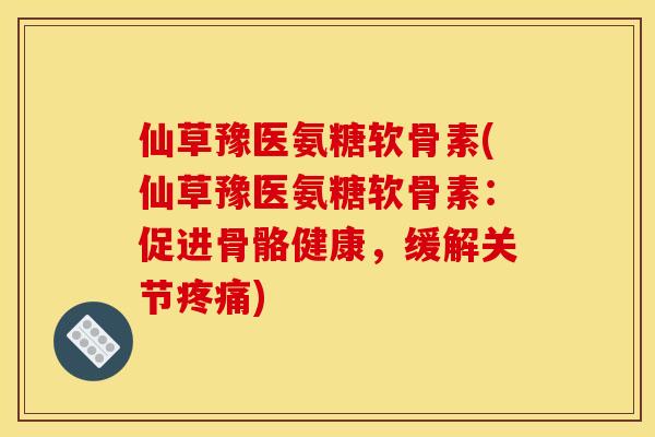 仙草豫医氨糖软骨素(仙草豫医氨糖软骨素：促进骨骼健康，缓解关节)