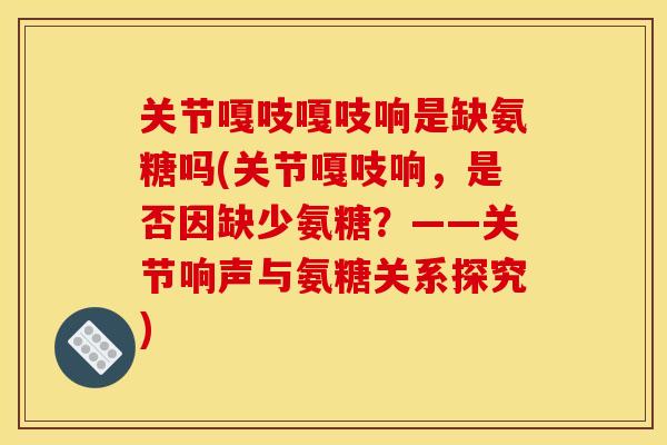关节嘎吱嘎吱响是缺氨糖吗(关节嘎吱响,是否因缺少氨糖?——关节响声与氨糖关系探究) 关节嘎吱嘎吱响是缺氨糖吗(关节嘎吱响,是否因缺少氨糖?——关节响声与氨糖关系探究)