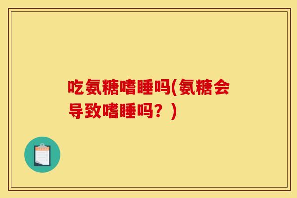 吃氨糖嗜睡吗(氨糖会导致嗜睡吗？)