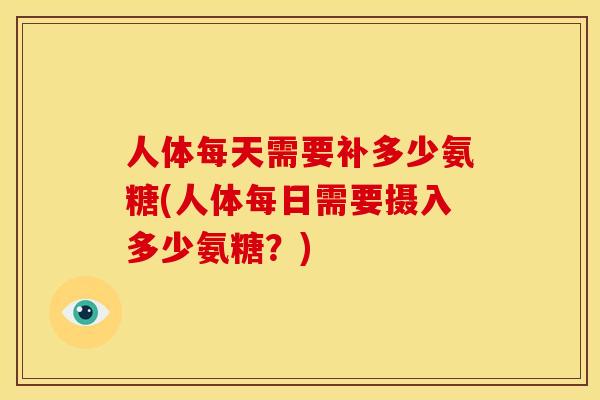人体每天需要补多少氨糖(人体每日需要摄入多少氨糖？)