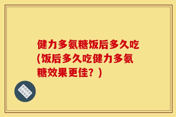 健力多氨糖饭后多久吃(饭后多久吃健力多氨糖效果更佳?) 健力多氨糖饭后多久吃(饭后多久吃健力多氨糖效果更佳?)