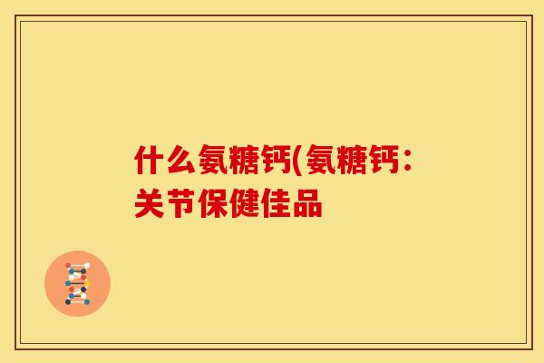 什么氨糖钙(氨糖钙:关节保健佳品 什么氨糖钙(氨糖钙:关节保健佳品