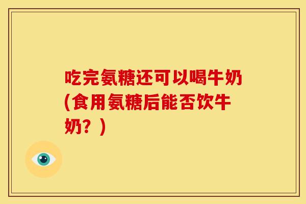 吃完氨糖还可以喝牛奶(食用氨糖后能否饮牛奶？)