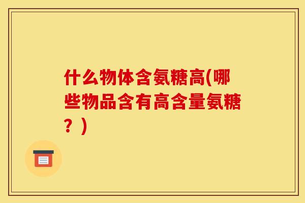什么物体含氨糖高(哪些物品含有高含量氨糖?) 什么物体含氨糖高(哪些物品含有高含量氨糖?)