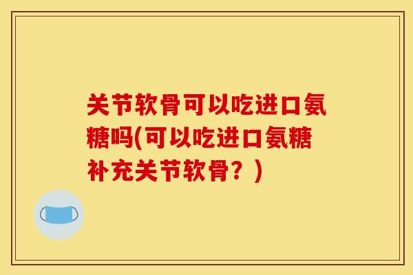 关节软骨可以吃进口氨糖吗(可以吃进口氨糖补充关节软骨？)