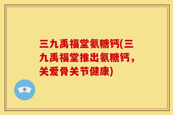 三九禹福堂氨糖钙(三九禹福堂推出氨糖钙,关爱骨关节健康) 三九禹福堂氨糖钙(三九禹福堂推出氨糖钙,关爱骨关节健康)