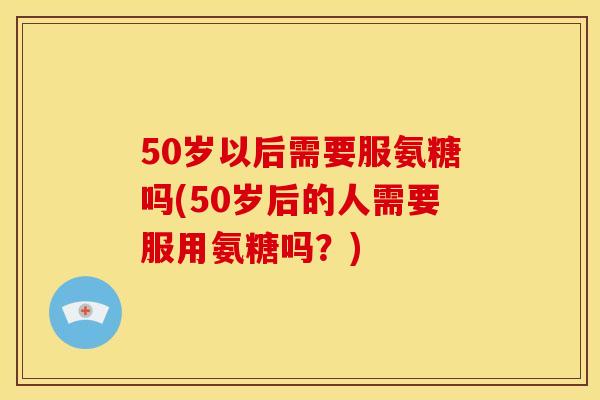 50岁以后需要服氨糖吗(50岁后的人需要服用氨糖吗?) 50岁以后需要服氨糖吗(50岁后的人需要服用氨糖吗?)