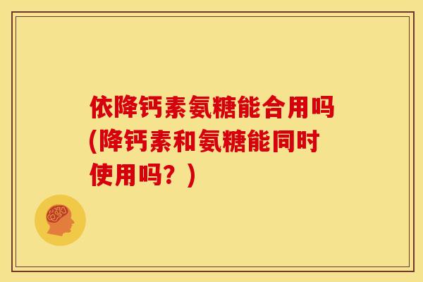 依降钙素氨糖能合用吗(降钙素和氨糖能同时使用吗?) 依降钙素氨糖能合用吗(降钙素和氨糖能同时使用吗?)