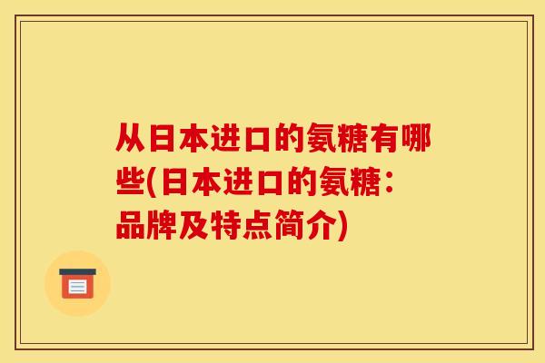 从日本进口的氨糖有哪些(日本进口的氨糖:品牌及特点简介) 从日本进口的氨糖有哪些(日本进口的氨糖:品牌及特点简介)