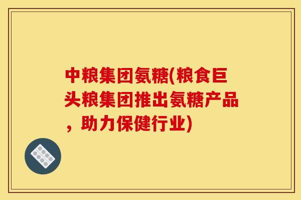 中粮集团氨糖(粮食巨头粮集团推出氨糖产品,助力保健行业) 中粮集团氨糖(粮食巨头粮集团推出氨糖产品,助力保健行业)