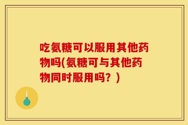 吃氨糖可以服用其他吗(氨糖可与其他同时服用吗？)