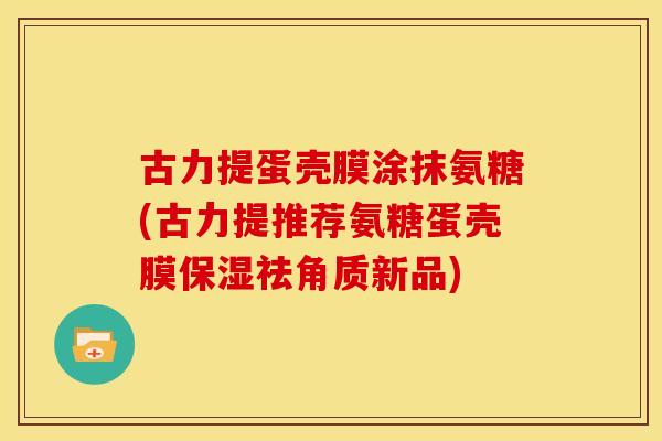 古力提蛋壳膜涂抹氨糖(古力提推荐氨糖蛋壳膜保湿祛角质新品) 古力提蛋壳膜涂抹氨糖(古力提推荐氨糖蛋壳膜保湿祛角质新品)