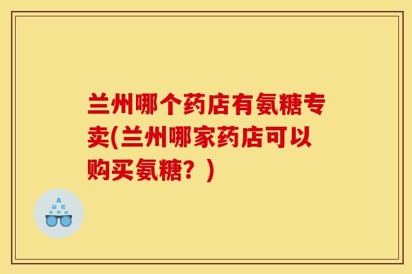 兰州哪个药店有氨糖专卖(兰州哪家药店可以购买氨糖?) 兰州哪个药店有氨糖专卖(兰州哪家药店可以购买氨糖?)