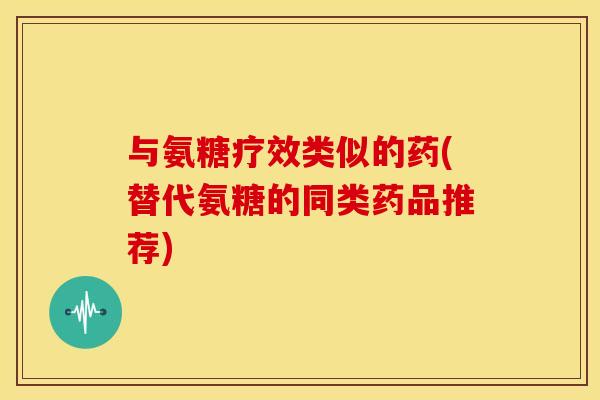 与氨糖疗效类似的药(替代氨糖的同类药品推荐)