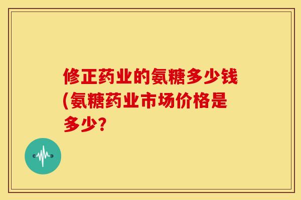 修正药业的氨糖多少钱(氨糖药业市场价格是多少？