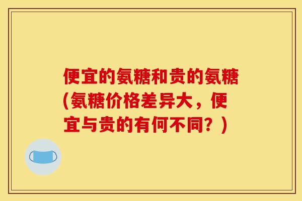 便宜的氨糖和贵的氨糖(氨糖价格差异大，便宜与贵的有何不同？)