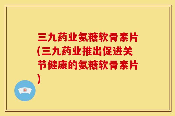 三九药业氨糖软骨素片(三九药业推出促进关节健康的氨糖软骨素片) 三九药业氨糖软骨素片(三九药业推出促进关节健康的氨糖软骨素片)