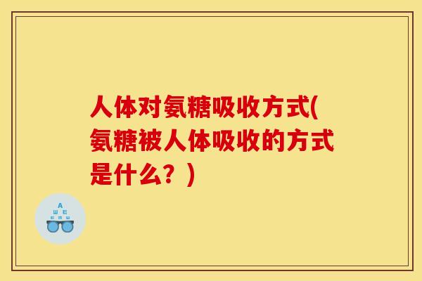 人体对氨糖吸收方式(氨糖被人体吸收的方式是什么?) 人体对氨糖吸收方式(氨糖被人体吸收的方式是什么?)
