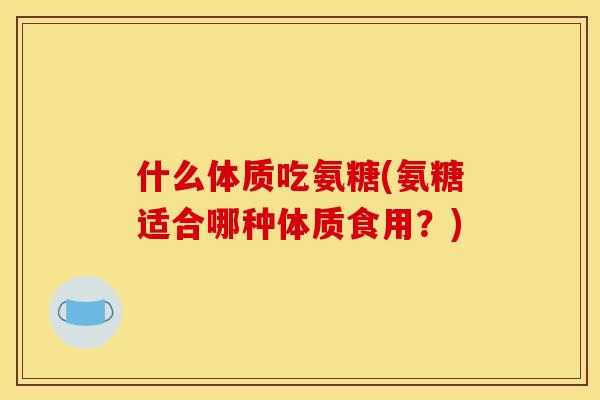 什么体质吃氨糖(氨糖适合哪种体质食用？)