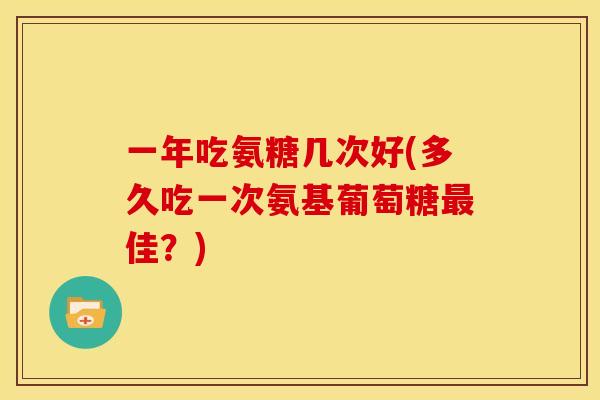 一年吃氨糖几次好(多久吃一次氨基葡萄糖佳?) 一年吃氨糖几次好(多久吃一次氨基葡萄糖佳?)
