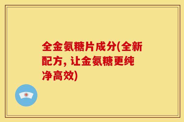 全金氨糖片成分(全新配方, 让金氨糖更纯净高效)