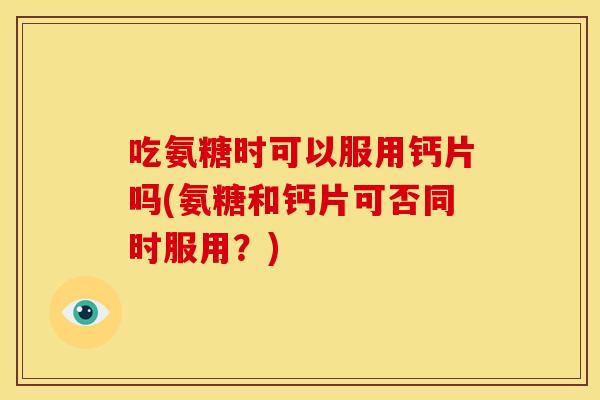 吃氨糖时可以服用钙片吗(氨糖和钙片可否同时服用？)