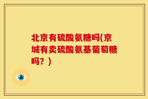 北京有硫酸氨糖吗(京城有卖硫酸氨基葡萄糖吗?) 北京有硫酸氨糖吗(京城有卖硫酸氨基葡萄糖吗?)