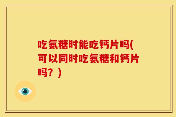 吃氨糖时能吃钙片吗(可以同时吃氨糖和钙片吗?) 吃氨糖时能吃钙片吗(可以同时吃氨糖和钙片吗?)