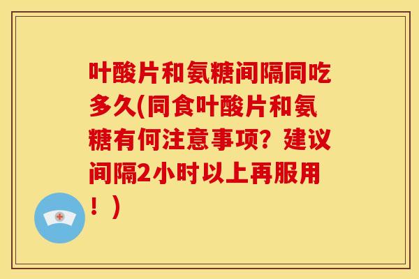 叶酸片和氨糖间隔同吃多久(同食叶酸片和氨糖有何注意事项?建议间隔2小时以上再服用!) 叶酸片和氨糖间隔同吃多久(同食叶酸片和氨糖有何注意事项?建议间隔2小时以上再服用!)