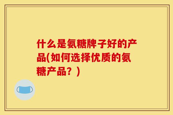什么是氨糖牌子好的产品(如何选择优质的氨糖产品？)
