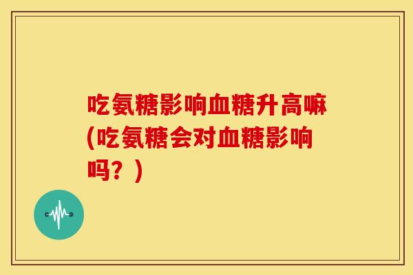 吃氨糖影响升高嘛(吃氨糖会对影响吗?) 吃氨糖影响升高嘛(吃氨糖会对影响吗?)