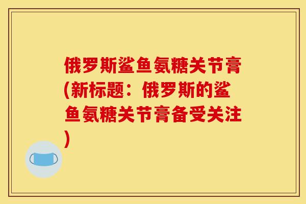 俄罗斯鲨鱼氨糖关节膏(新标题:俄罗斯的鲨鱼氨糖关节膏备受关注) 俄罗斯鲨鱼氨糖关节膏(新标题:俄罗斯的鲨鱼氨糖关节膏备受关注)