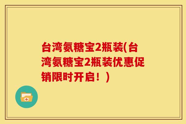 台湾氨糖宝2瓶装(台湾氨糖宝2瓶装优惠促销限时开启！)