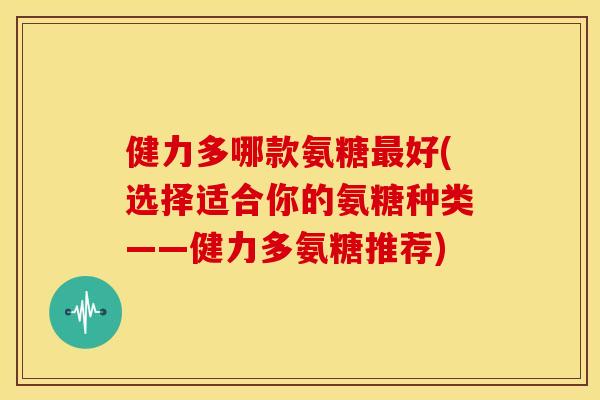 健力多哪款氨糖好(选择适合你的氨糖种类——健力多氨糖推荐) 健力多哪款氨糖好(选择适合你的氨糖种类——健力多氨糖推荐)