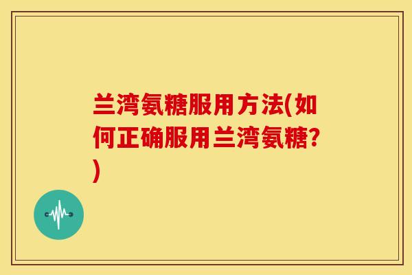 兰湾氨糖服用方法(如何正确服用兰湾氨糖?) 兰湾氨糖服用方法(如何正确服用兰湾氨糖?)