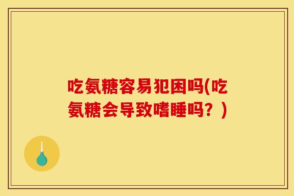 吃氨糖容易犯困吗(吃氨糖会导致嗜睡吗？)