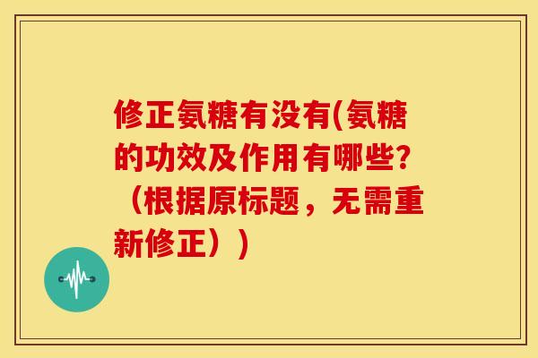 修正氨糖有没有(氨糖的功效及作用有哪些？（根据原标题，无需重新修正）)