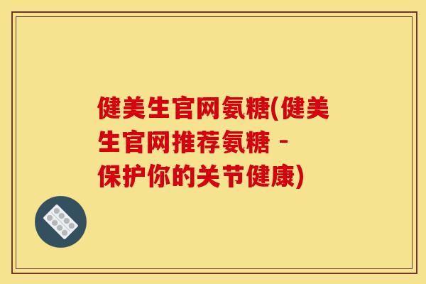 健美生官网氨糖(健美生官网推荐氨糖 - 保护你的关节健康)