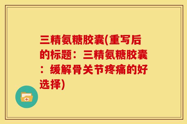 三精氨糖胶囊(重写后的标题：三精氨糖胶囊：缓解骨关节的好选择)