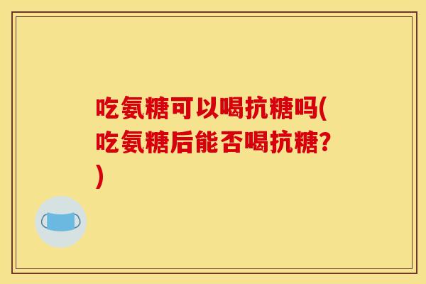 吃氨糖可以喝抗糖吗(吃氨糖后能否喝抗糖？)