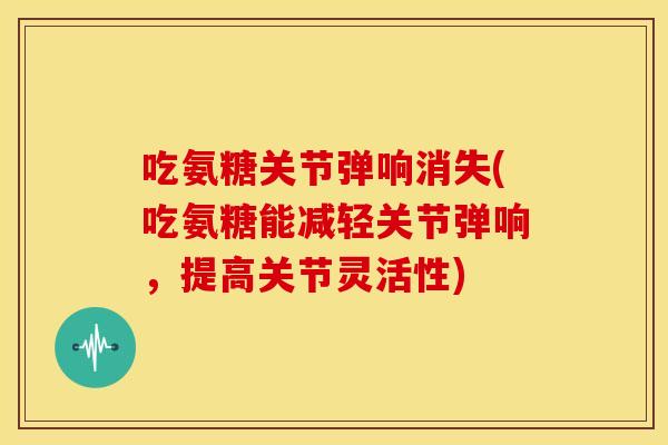 吃氨糖关节弹响消失(吃氨糖能减轻关节弹响,提高关节灵活性) 吃氨糖关节弹响消失(吃氨糖能减轻关节弹响,提高关节灵活性)