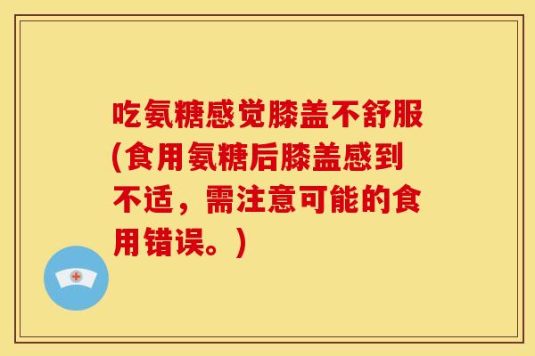 吃氨糖感觉膝盖不舒服(食用氨糖后膝盖感到不适,需注意可能的食用错误。) 吃氨糖感觉膝盖不舒服(食用氨糖后膝盖感到不适,需注意可能的食用错误。)