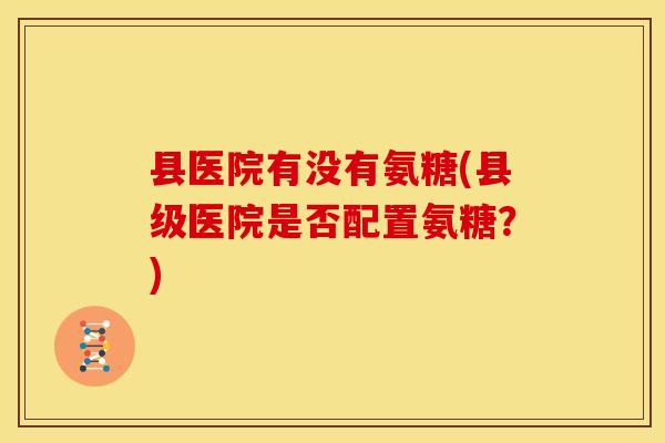 县医院有没有氨糖(县级医院是否配置氨糖?) 县医院有没有氨糖(县级医院是否配置氨糖?)