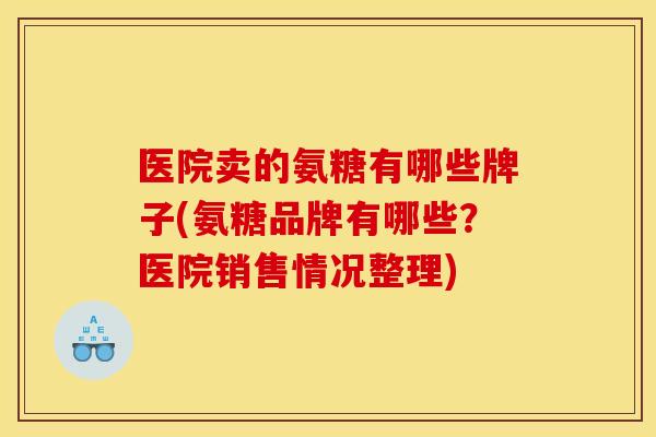 医院卖的氨糖有哪些牌子(氨糖品牌有哪些？医院销售情况整理)
