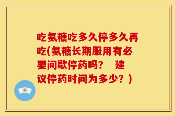 吃氨糖吃多久停多久再吃(氨糖长期服用有必要间歇停药吗? 建议停药时间为多少?) 吃氨糖吃多久停多久再吃(氨糖长期服用有必要间歇停药吗? 建议停药时间为多少?)