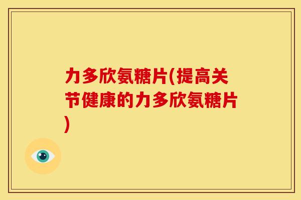力多欣氨糖片(提高关节健康的力多欣氨糖片)