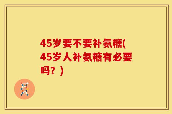 45岁要不要补氨糖(45岁人补氨糖有必要吗?) 45岁要不要补氨糖(45岁人补氨糖有必要吗?)
